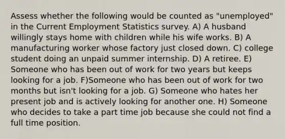 Assess whether the following would be counted as "unemployed" in the Current Employment Statistics survey. A) A husband willingly stays home with children while his wife works. B) A manufacturing worker whose factory just closed down. C) college student doing an unpaid summer internship. D) A retiree. E) Someone who has been out of work for two years but keeps looking for a job. F)Someone who has been out of work for two months but isn't looking for a job. G) Someone who hates her present job and is actively looking for another one. H) Someone who decides to take a part time job because she could not find a full time position.