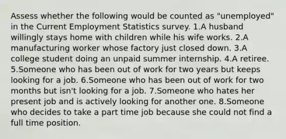 Assess whether the following would be counted as "unemployed" in the Current Employment Statistics survey. 1.A husband willingly stays home with children while his wife works. 2.A manufacturing worker whose factory just closed down. 3.A college student doing an unpaid summer internship. 4.A retiree. 5.Someone who has been out of work for two years but keeps looking for a job. 6.Someone who has been out of work for two months but isn't looking for a job. 7.Someone who hates her present job and is actively looking for another one. 8.Someone who decides to take a part time job because she could not find a full time position.