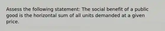 Assess the following statement: The social benefit of a public good is the horizontal sum of all units demanded at a given price.