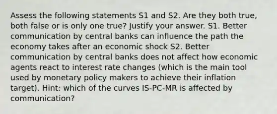 Assess the following statements S1 and S2. Are they both true, both false or is only one true? Justify your answer. S1. Better communication by central banks can influence the path the economy takes after an economic shock S2. Better communication by central banks does not affect how economic agents react to interest rate changes (which is the main tool used by <a href='https://www.questionai.com/knowledge/kEE0G7Llsx-monetary-policy' class='anchor-knowledge'>monetary policy</a> makers to achieve their inflation target). Hint: which of the curves IS-PC-MR is affected by communication?