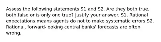 Assess the following statements S1 and S2. Are they both true, both false or is only one true? Justify your answer. S1. Rational expectations means agents do not to make systematic errors S2. Rational, forward-looking central banks' forecasts are often wrong.