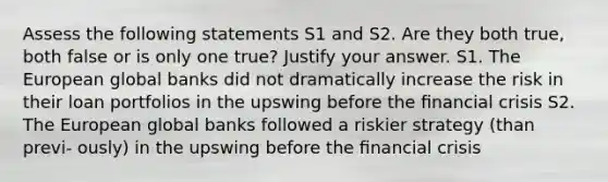 Assess the following statements S1 and S2. Are they both true, both false or is only one true? Justify your answer. S1. The European global banks did not dramatically increase the risk in their loan portfolios in the upswing before the ﬁnancial crisis S2. The European global banks followed a riskier strategy (than previ- ously) in the upswing before the ﬁnancial crisis