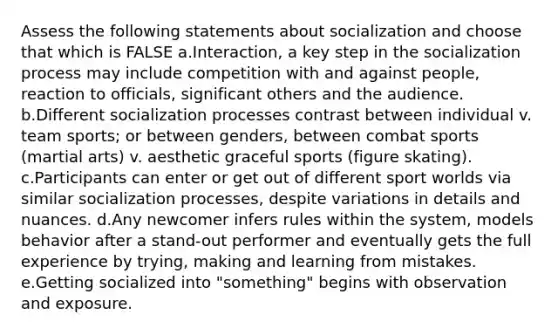 Assess the following statements about socialization and choose that which is FALSE a.Interaction, a key step in the socialization process may include competition with and against people, reaction to officials, significant others and the audience. b.Different socialization processes contrast between individual v. team sports; or between genders, between combat sports (martial arts) v. aesthetic graceful sports (figure skating). c.Participants can enter or get out of different sport worlds via similar socialization processes, despite variations in details and nuances. d.Any newcomer infers rules within the system, models behavior after a stand-out performer and eventually gets the full experience by trying, making and learning from mistakes. e.Getting socialized into "something" begins with observation and exposure.