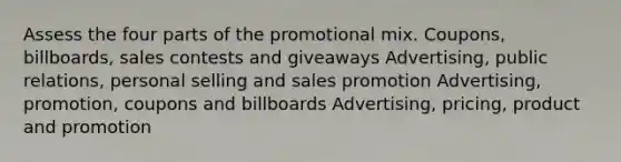 Assess the four parts of the promotional mix. Coupons, billboards, sales contests and giveaways Advertising, public relations, personal selling and sales promotion Advertising, promotion, coupons and billboards Advertising, pricing, product and promotion