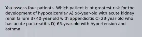 You assess four patients. Which patient is at greatest risk for the development of hypocalcemia? A) 56-year-old with acute kidney renal failure B) 40-year-old with appendicitis C) 28-year-old who has acute pancreatitis D) 65-year-old with hypertension and asthma