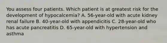 You assess four patients. Which patient is at greatest risk for the development of hypocalcemia? A. 56-year-old with acute kidney renal failure B. 40-year-old with appendicitis C. 28-year-old who has acute pancreatitis D. 65-year-old with hypertension and asthma