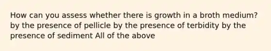 How can you assess whether there is growth in a broth medium? by the presence of pellicle by the presence of terbidity by the presence of sediment All of the above