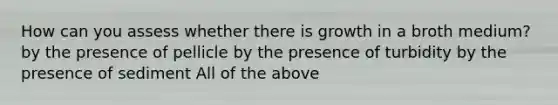 How can you assess whether there is growth in a broth medium? by the presence of pellicle by the presence of turbidity by the presence of sediment All of the above