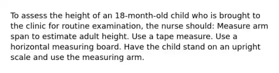 To assess the height of an 18-month-old child who is brought to the clinic for routine examination, the nurse should: Measure arm span to estimate adult height. Use a tape measure. Use a horizontal measuring board. Have the child stand on an upright scale and use the measuring arm.