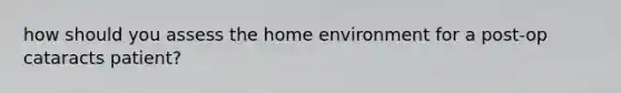 how should you assess the home environment for a post-op cataracts patient?