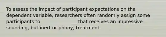 To assess the impact of participant expectations on the dependent variable, researchers often randomly assign some participants to _______________ that receives an impressive-sounding, but inert or phony, treatment.