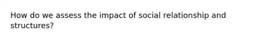 How do we assess the impact of social relationship and structures?