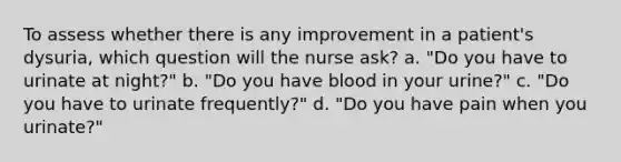 To assess whether there is any improvement in a patient's dysuria, which question will the nurse ask? a. "Do you have to urinate at night?" b. "Do you have blood in your urine?" c. "Do you have to urinate frequently?" d. "Do you have pain when you urinate?"