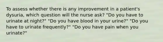 To assess whether there is any improvement in a patient's dysuria, which question will the nurse ask? "Do you have to urinate at night?" "Do you have blood in your urine?" "Do you have to urinate frequently?" "Do you have pain when you urinate?"