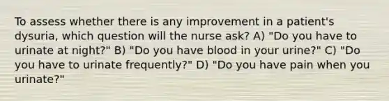 To assess whether there is any improvement in a patient's dysuria, which question will the nurse ask? A) "Do you have to urinate at night?" B) "Do you have blood in your urine?" C) "Do you have to urinate frequently?" D) "Do you have pain when you urinate?"