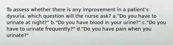 To assess whether there is any improvement in a patient's dysuria, which question will the nurse ask? a."Do you have to urinate at night?" b."Do you have blood in your urine?" c."Do you have to urinate frequently?" d."Do you have pain when you urinate?"