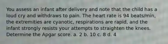 You assess an infant after delivery and note that the child has a loud cry and withdraws to pain. The heart rate is 94 beats/min, the extremities are cyanotic, respirations are rapid, and the infant strongly resists your attempts to straighten the knees. Determine the Apgar score. a. 2 b. 10 c. 8 d. 4