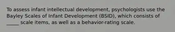 To assess infant intellectual development, psychologists use the Bayley Scales of Infant Development (BSID), which consists of _____ scale items, as well as a behavior-rating scale.