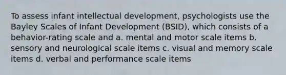 To assess infant intellectual development, psychologists use the Bayley Scales of Infant Development (BSID), which consists of a behavior-rating scale and a. mental and motor scale items b. sensory and neurological scale items c. visual and memory scale items d. verbal and performance scale items