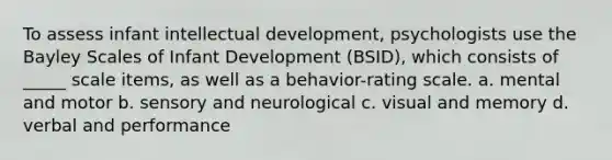 To assess infant intellectual development, psychologists use the Bayley Scales of Infant Development (BSID), which consists of _____ scale items, as well as a behavior-rating scale. a. mental and motor b. sensory and neurological c. visual and memory d. verbal and performance