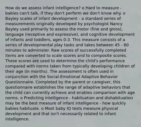 How do we assess infant intelligence? o Hard to measure - babies can't talk, if they don't perform we don't know why. o Bayley scales of <a href='https://www.questionai.com/knowledge/kjkYywI9Uz-infant-development' class='anchor-knowledge'>infant development</a> - a standard series of measurements originally developed by psychologist Nancy Bayley used primarily to assess the motor (fine and gross), language (receptive and expressive), and cognitive development of infants and toddlers, ages 0-3. This measure consists of a series of developmental play tasks and takes between 45 - 60 minutes to administer. Raw scores of successfully completed items are converted to scale scores and to composite scores. These scores are used to determine the child's performance compared with norms taken from typically developing children of their age (in months). The assessment is often used in conjunction with the Social-Emotional Adaptive Behavior Questionnaire. Completed by the parent or caregiver, this questionnaire establishes the range of adaptive behaviors that the child can currently achieve and enables comparison with age norms. o Predicting intelligence - habituation and dishabituation may be the best measure of infant intelligence - how quickly babies habituate. o Most baby IQ tests measure physical development and that isn't necessarily related to infant intelligence.