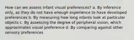 How can we assess infant visual preferences? a. By inference only, as they do not have enough experience to have developed preferences b. By measuring how long infants look at particular objects c. By assessing the degree of peripheral vision, which approximates visual preference d. By comparing against other sensory preferences