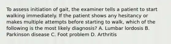 To assess initiation of gait, the examiner tells a patient to start walking immediately. If the patient shows any hesitancy or makes multiple attempts before starting to walk, which of the following is the most likely diagnosis? A. Lumbar lordosis B. Parkinson disease C. Foot problem D. Arthritis