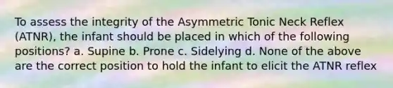 To assess the integrity of the Asymmetric Tonic Neck Reflex (ATNR), the infant should be placed in which of the following positions? a. Supine b. Prone c. Sidelying d. None of the above are the correct position to hold the infant to elicit the ATNR reflex