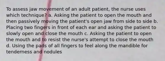 To assess jaw movement of an adult patient, the nurse uses which technique? a. Asking the patient to open the mouth and then passively moving the patient's open jaw from side to side b. Placing two fingers in front of each ear and asking the patient to slowly open and close the mouth c. Asking the patient to open the mouth and to resist the nurse's attempt to close the mouth d. Using the pads of all fingers to feel along the mandible for tenderness and nodules