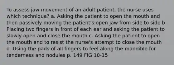 To assess jaw movement of an adult patient, the nurse uses which technique? a. Asking the patient to open the mouth and then passively moving the patient's open jaw from side to side b. Placing two fingers in front of each ear and asking the patient to slowly open and close the mouth c. Asking the patient to open the mouth and to resist the nurse's attempt to close the mouth d. Using the pads of all fingers to feel along the mandible for tenderness and nodules p. 149 FIG 10-15