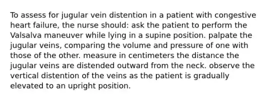 To assess for jugular vein distention in a patient with congestive heart failure, the nurse should: ask the patient to perform the Valsalva maneuver while lying in a supine position. palpate the jugular veins, comparing the volume and pressure of one with those of the other. measure in centimeters the distance the jugular veins are distended outward from the neck. observe the vertical distention of the veins as the patient is gradually elevated to an upright position.