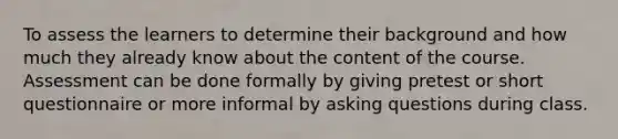 To assess the learners to determine their background and how much they already know about the content of the course. Assessment can be done formally by giving pretest or short questionnaire or more informal by asking questions during class.