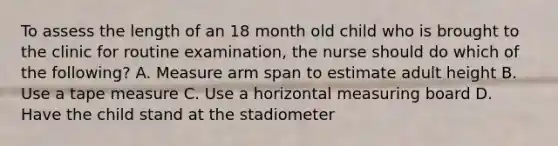 To assess the length of an 18 month old child who is brought to the clinic for routine examination, the nurse should do which of the following? A. Measure arm span to estimate adult height B. Use a tape measure C. Use a horizontal measuring board D. Have the child stand at the stadiometer