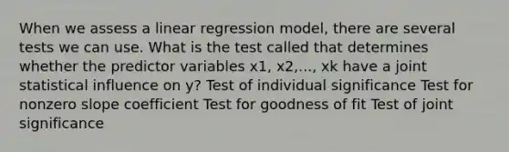 When we assess a linear regression model, there are several tests we can use. What is the test called that determines whether the predictor variables x1, x2,..., xk have a joint statistical influence on y? Test of individual significance Test for non<a href='https://www.questionai.com/knowledge/kx2HPWQCrl-zero-slope' class='anchor-knowledge'>zero slope</a> coefficient Test for goodness of fit Test of joint significance