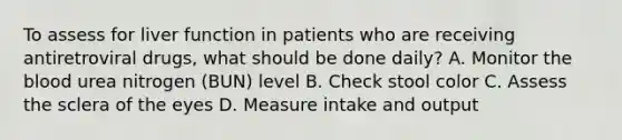 To assess for liver function in patients who are receiving antiretroviral drugs, what should be done daily? A. Monitor <a href='https://www.questionai.com/knowledge/k7oXMfj7lk-the-blood' class='anchor-knowledge'>the blood</a> urea nitrogen (BUN) level B. Check stool color C. Assess the sclera of the eyes D. Measure intake and output