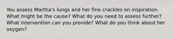 You assess Martha's lungs and her fine crackles on inspiration. What might be the cause? What do you need to assess further? What intervention can you provide? What do you think about her oxygen?
