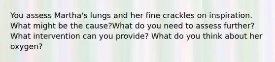 You assess Martha's lungs and her fine crackles on inspiration. What might be the cause?What do you need to assess further? What intervention can you provide? What do you think about her oxygen?