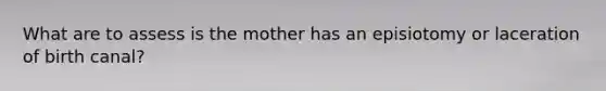 What are to assess is the mother has an episiotomy or laceration of birth canal?