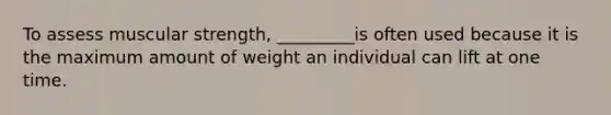 To assess muscular strength, _________is often used because it is the maximum amount of weight an individual can lift at one time.