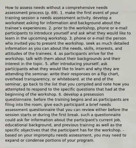 How to assess needs without a comprehensive needs assessment process (p. 69). 1. make the first event of your training session a needs assessment activity. develop a worksheet asking for information and background about the trainee's experiences. 2. prior to the workshop, phone or e-mail participants to introduce yourself and ask what they would like to learn in the upcoming workshop. 3. phone or e-mail the person who invited you to present the workshop. seek as much detailed information as you can about the needs, skills, interests, and attitudes of the trainees. 4. as participants arrive for the workshop, talk with them about their backgrounds and their interest in the topic. 5. after introducing yourself, ask participants what they would like to learn and why they are attending the seminar. write their responses on a flip chart, overhead transparency, or whiteboard. at the end of the seminar, go back to the list that you compiled and note how you attempted to respond to the specific questions that had at the beginning of the workshop. 6. develop a presession questionnaire. before the training begins and as participants are filing into the room, give each participant a brief needs assessment questionnaire that you can review either before the session starts or during the first break. such a questionnaire could ask for information about the participant's current job, educational background, and previous training as well as the specific objectives that the participant has for the workshop. - based on your impromptu needs assessment, you may need to expand or condense portions of your program.