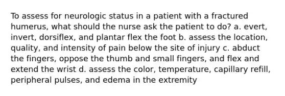 To assess for neurologic status in a patient with a fractured humerus, what should the nurse ask the patient to do? a. evert, invert, dorsiflex, and plantar flex the foot b. assess the location, quality, and intensity of pain below the site of injury c. abduct the fingers, oppose the thumb and small fingers, and flex and extend the wrist d. assess the color, temperature, capillary refill, peripheral pulses, and edema in the extremity