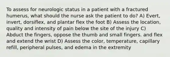 To assess for neurologic status in a patient with a fractured humerus, what should the nurse ask the patient to do? A) Evert, invert, dorsiflex, and plantar flex the foot B) Assess the location, quality and intensity of pain below the site of the injury C) Abduct the fingers, oppose the thumb and small fingers. and flex and extend the wrist D) Assess the color, temperature, capillary refill, peripheral pulses, and edema in the extremity