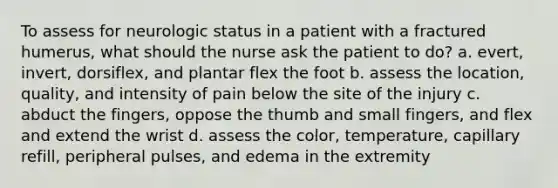 To assess for neurologic status in a patient with a fractured humerus, what should the nurse ask the patient to do? a. evert, invert, dorsiflex, and plantar flex the foot b. assess the location, quality, and intensity of pain below the site of the injury c. abduct the fingers, oppose the thumb and small fingers, and flex and extend the wrist d. assess the color, temperature, capillary refill, peripheral pulses, and edema in the extremity