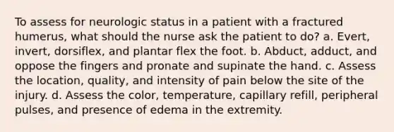 To assess for neurologic status in a patient with a fractured humerus, what should the nurse ask the patient to do? a. Evert, invert, dorsiflex, and plantar flex the foot. b. Abduct, adduct, and oppose the fingers and pronate and supinate the hand. c. Assess the location, quality, and intensity of pain below the site of the injury. d. Assess the color, temperature, capillary refill, peripheral pulses, and presence of edema in the extremity.