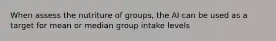 When assess the nutriture of groups, the AI can be used as a target for mean or median group intake levels