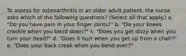 To assess for osteoarthritis in an older adult patient, the nurse asks which of the following questions? (Select all that apply.) a. "Do you have pain in your finger joints?" b. "Do your knees crackle when you bend down?" c. "Does you get dizzy when you turn your head?" d. "Does it hurt when you get up from a chair?" e. "Does your back creak when you bend over?"