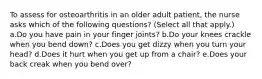 To assess for osteoarthritis in an older adult patient, the nurse asks which of the following questions? (Select all that apply.) a.Do you have pain in your finger joints? b.Do your knees crackle when you bend down? c.Does you get dizzy when you turn your head? d.Does it hurt when you get up from a chair? e.Does your back creak when you bend over?