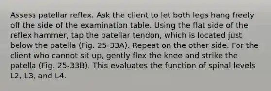 Assess patellar reflex. Ask the client to let both legs hang freely off the side of the examination table. Using the flat side of the reflex hammer, tap the patellar tendon, which is located just below the patella (Fig. 25-33A). Repeat on the other side. For the client who cannot sit up, gently flex the knee and strike the patella (Fig. 25-33B). This evaluates the function of spinal levels L2, L3, and L4.