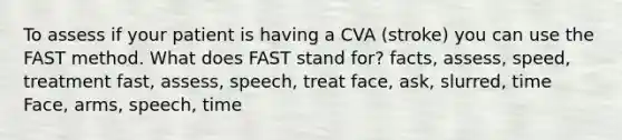 To assess if your patient is having a CVA (stroke) you can use the FAST method. What does FAST stand for? facts, assess, speed, treatment fast, assess, speech, treat face, ask, slurred, time Face, arms, speech, time