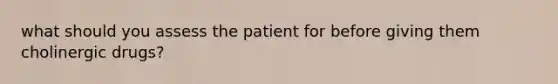 what should you assess the patient for before giving them cholinergic drugs?